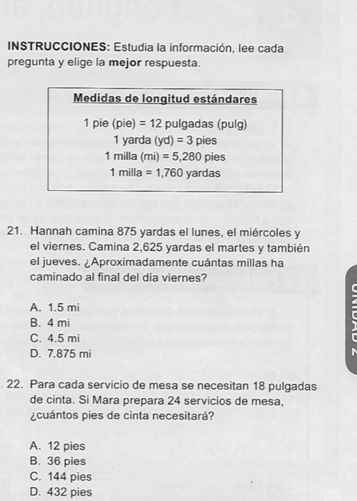 INSTRUCCIONES: Estudia la información, lee cada
pregunta y elige la mejor respuesta.
21. Hannah camina 875 yardas el lunes, el miércoles y
el viernes. Camina 2,625 yardas el martes y también
el jueves. ¿Aproximadamente cuántas millas ha
caminado al final del día viernes?
A. 1.5 mi
B. 4 mi
C. 4.5 mi
D. 7.875 mi
22. Para cada servicio de mesa se necesitan 18 pulgadas
de cinta. Si Mara prepara 24 servicios de mesa,
¿cuántos pies de cinta necesitará?
A. 12 pies
B. 36 pies
C. 144 pies
D. 432 pies