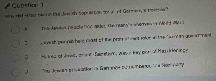 Why did Hitter blame the Jewish population for all of Germany's troubles?
A The Jewish people had aded Germany's enemies in World War I
B Jewish people held most of the promininent roles in the German government
C Hatred of Jews, or anti-Semitism, was a key part of Nazi ideology
D The Jewish population in Germnay outnumbered the Nazi party