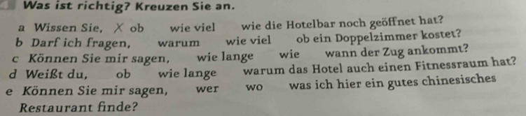 Was ist richtig? Kreuzen Sie an. 
a Wissen Sie, X ob wie viel wie die Hotelbar noch geöffnet hat? 
b Darf ich fragen, warum wie viel ob ein Doppelzimmer kostet? 
c Können Sie mir sagen, wie lange wie wann der Zug ankommt? 
d Weißt du, ob wie lange warum das Hotel auch einen Fitnessraum hat? 
e Können Sie mir sagen, wer wo was ich hier ein gutes chinesisches 
Restaurant finde?