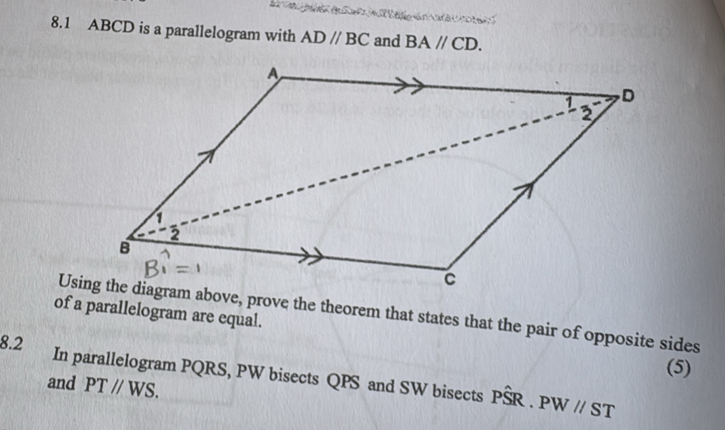 8.1 ABCD is a parallelogram with AD//BC and BA//CD. 
of a parallelogram are equal. 
Using the diagram above, prove the theorem that states that the pair of opposite sides 
8.2 (5) 
In parallelogram PQRS, PW bisects QPS and SW bisects Phat SR.PW//ST
and PTparallel WS.