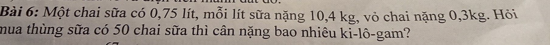 Một chai sữa có 0,75 lít, mỗi lít sữa nặng 10, 4 kg, vỏ chai nặng 0, 3kg. Hỏi 
mua thùng sữa có 50 chai sữa thì cân nặng bao nhiêu ki-lô-gam?