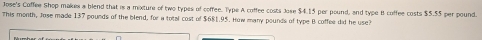 Jose's Coffee Shop makes a blend that is a mixture of two types of coffee. Type A coffee costs Jose $4.15 per pound, and type B coffee costs $5.55 per pound. 
This month, Jose made 137 pounds of the blend, for a total cost of $681.95. How many pounds of type B coffee did he use?