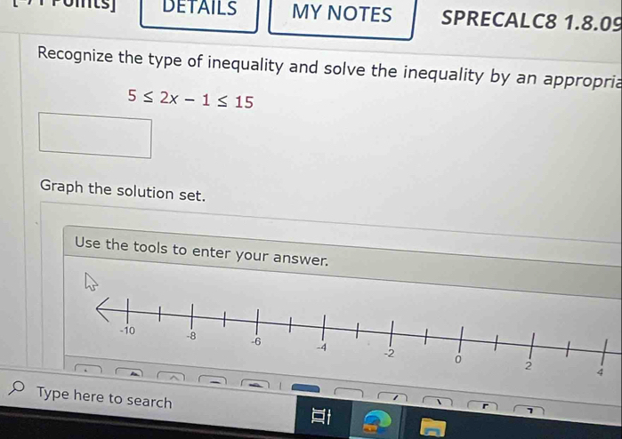 DETAILS MY NOTES SPRECALC8 1.8.09 
Recognize the type of inequality and solve the inequality by an appropria
5≤ 2x-1≤ 15
Graph the solution set. 
Use the tools to enter your answer. 
Type here to search 
r 
1