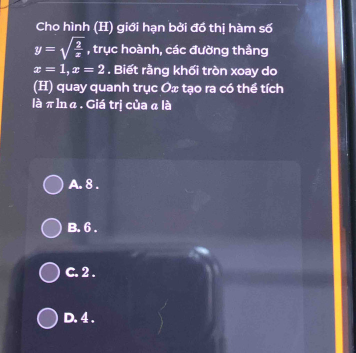 Cho hình (H) giới hạn bởi đồ thị hàm số
y=sqrt(frac 2)x , trục hoành, các đường thầng
x=1, x=2. Biết rằng khối tròn xoay do
(H) quay quanh trục Ox tạo ra có thể tích
là π lnα. Giá trị của α là
A. 8.
B. 6.
C. 2.
D. 4.