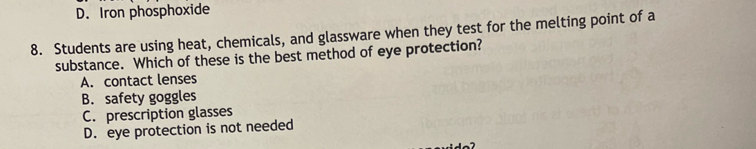 D. Iron phosphoxide
8. Students are using heat, chemicals, and glassware when they test for the melting point of a
substance. Which of these is the best method of eye protection?
A. contact lenses
B. safety goggles
C. prescription glasses
D. eye protection is not needed