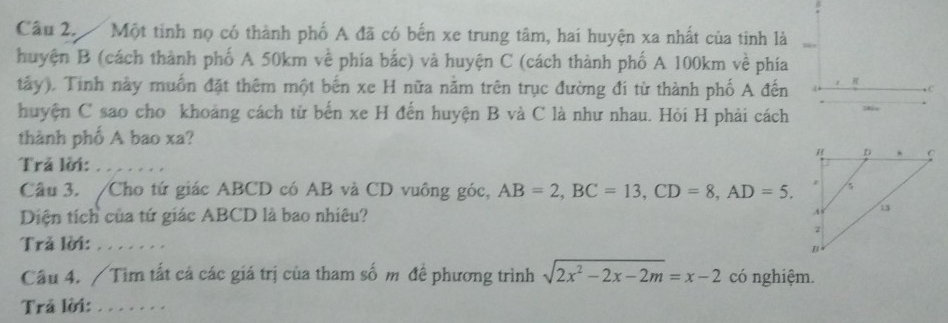 Một tinh nọ có thành phố A đã có bến xe trung tâm, hai huyện xa nhất của tinh là 
huyện B (cách thành phố A 50km về phía bắc) và huyện C (cách thành phố A 100km về phía 
tấy). Tinh này muồn đặt thêm một bến xe H nữa nằm trên trục đường đi từ thành phố A đến R.C 
huyện C sao cho khoảng cách từ bến xe H đến huyện B và C là như nhau. Hỏi H phải cách 
thành phố A bao xa? 
Trã lời:_ 
Câu 3. /Cho tứ giác ABCD có AB và CD vuông góc, AB=2, BC=13, CD=8, AD=5. 
Diện tích của tứ giác ABCD là bao nhiêu? 
Trả lời: _ 
Câu 4. / Tìm tất cả các giá trị của tham số m để phương trình sqrt(2x^2-2x-2m)=x-2 có nghiệm. 
Trả lời:_