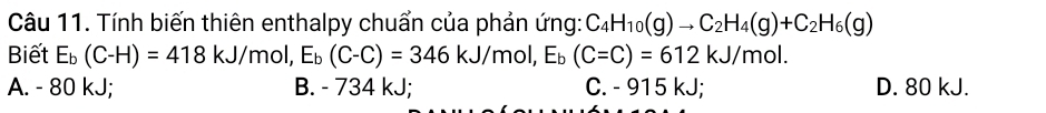 Tính biến thiên enthalpy chuẩn của phản ứng: C_4H_10(g)to C_2H_4(g)+C_2H_6(g)
Biết E_b(C-H)=418kJ/mol, E_b(C-C)=346kJ/mol, E_b(C-C)=612kJ/mol.
A. - 80 kJ; B. - 734 kJ; C. - 915 kJ; D. 80 kJ.