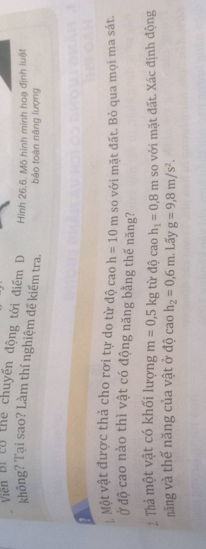 Viền bi có thể chuyển động tới điểm D Hình 26.6. Mô hình minh hoạ định luật 
không? Tại sao? Làm thí nghiệm để kiểm tra. 
bảo toàn năng lượng 
1. Một vật được thả cho rơi tự do từ độ cao h=10m so với mặt đất. Bỏ qua mọi ma sát. 
Ở độ cao nào thì vật có động năng bằng thế năng? 
2. Thả một vật có khối lượng m=0,5kg từ độ cao h_1=0,8m so với mặt đất. Xác định động 
năng và thế năng của vật ở độ cao h_2=0,6m. Lấy g=9, 8m/s^2.