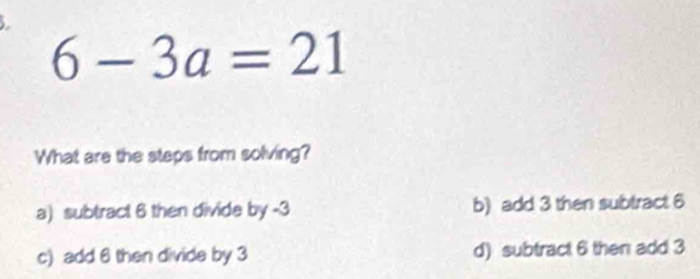 6-3a=21
What are the steps from solving?
a) subtract 6 then divide by -3 b) add 3 then subtract 6
c) add 6 then divide by 3 d) subtract 6 then add 3