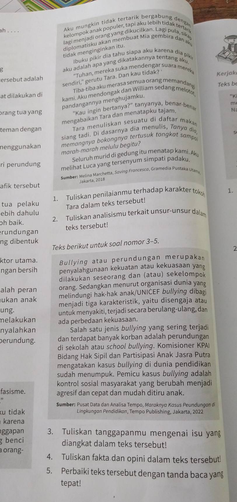 ah . . . .
Aku mungkin tidak tertarik bergabung denga
kelompok anak populer, tapi aku lebih tidak tertarik
lagi menjadi orang yang dikucilkan. Lagi pula, sika
diplomatisku akan membuat Mia gembira dan aku
tidak menginginkan itu.
Ibuku pikir dia tahu siapa aku karena dia pikir
g
aku adalah apa yang dikatakannya tentang aku
tersebut adalah "Tuhan, mereka suka mendengar suara mereka
sendiri,” gerutu Tara. Dan kau tidak? 
Kerjak
Tiba-tiba aku merasa semua orang memandang
at dilakukan di Teks be
kami. Aku mendongak dan William sedang melotot,
pandangannya menghujamku.
"Ki
brang tua yang "Kau ingin bertanya?" tanyanya, benar-benar
Na
mengabaikan Tara dan menatapku tajam. m
teman dengan Tara menuliskan sesuatu di daftar makar
siang tadi. Di dasarnya dia menulis, Tɑnya dio
menggunakan memangnya bokongnya tertusuk tongkat sampa
marah-marah melulu begitu? S
Seluruh murid di gedung itu menatap kami. Aku
ri perundung
melihat Luca yang tersenyum simpati padaku.
Sumber: Melina Marchetta, Søving Francesca, Gramedia Pustaka Utama,
Jakarta, 2018
afik tersebut
tua pelaku 1. Tuliskan penilaianmu terhadap karakter tokoh 1.
Tara dalam teks tersebut!
ebih dahulu
oh baik. 2. Tuliskan analisismu terkait unsur-unsur dalam
teks tersebut!
rundungan
ng dibentuk
Teks berikut untuk soal nomor 3-5.
2
ktor utama. Bullying atau perundungan merupakan
ngan bersih penyalahgunaan kekuatan atau kekuasaan yang
dilakukan seseorang dan (atau) sekelompok
alah peran orang. Sedangkan menurut organisasi dunia yang
ukan anak melindungi hak-hak anak/UNIČEF bullying dibagi
menjadi tiga karakteristik, yaitu disengaja atau
ung.
untuk menyakiti, terjadi secara berulang-ulang, dan
melakukan ada perbedaan kekuasaan.
nyalahkan Salah satu jenis bullying yang sering terjadi
berundung. dan terdapat banyak korban adalah perundungan
di sekolah atau school bullying. Komisioner KPAI
Bidang Hak Sipil dan Partisipasi Anak Jasra Putra
mengatakan kasus bullying di dunia pendidikan
sudah menumpuk. Pemicu kasus bullying adalah
kontrol sosial masyarakat yang berubah menjadi
fasisme. agresif dan cepat dan mudah ditiru anak.
,
Sumber: Pusat Data dan Analisa Tempo, Maraknya Kasus Peundungan d
ku tidak Lingkungan Pendidikan, Tempo Publishing, Jakarta, 2022
karena
ggapan 3. Tuliskan tanggapanmu mengenai isu yang
g benci diangkat dalam teks tersebut!
a orang-
4. Tuliskan fakta dan opini dalam teks tersebut!
5. Perbaiki teks tersebut dengan tanda baca yang
tepat!