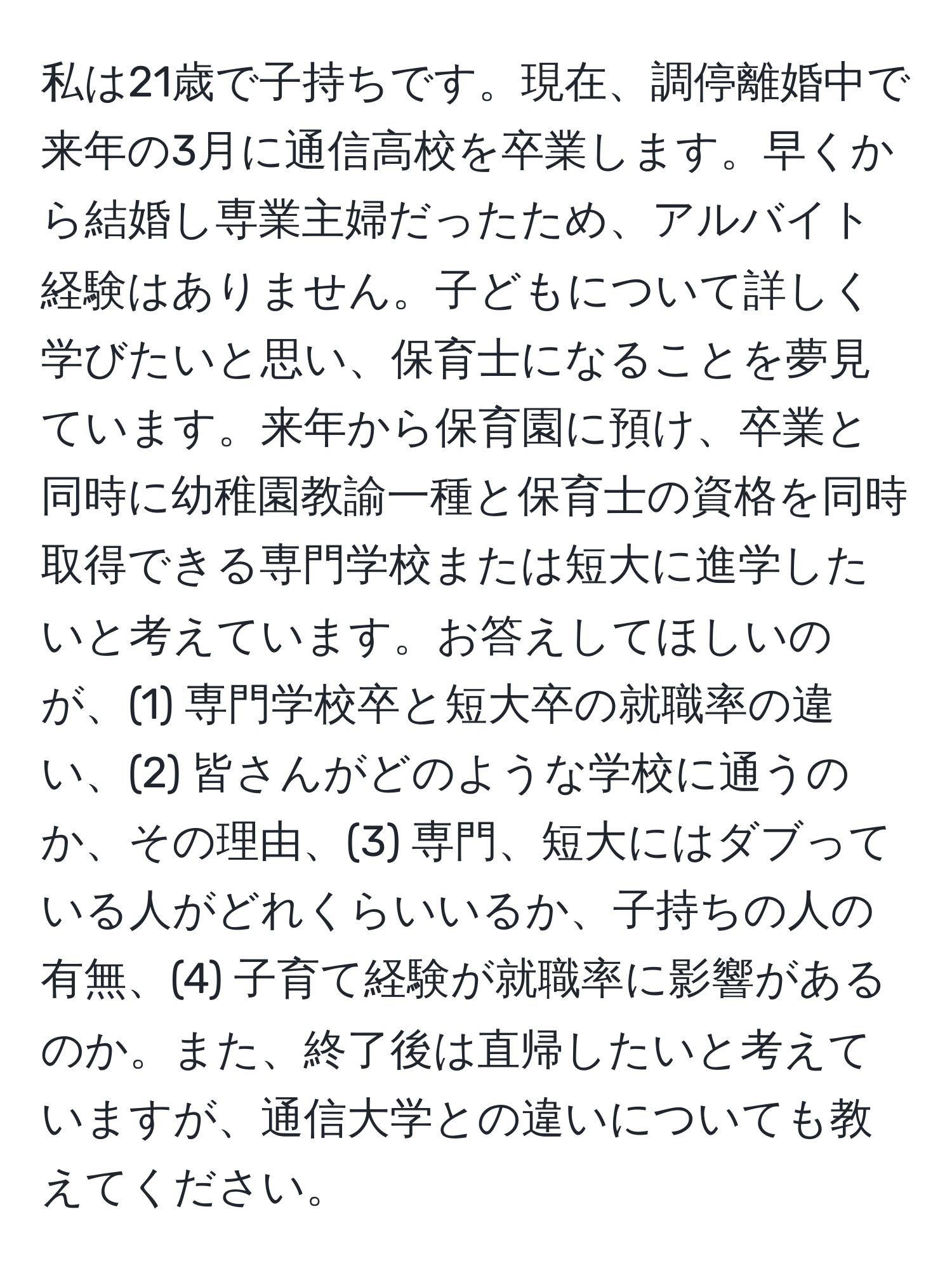 私は21歳で子持ちです。現在、調停離婚中で来年の3月に通信高校を卒業します。早くから結婚し専業主婦だったため、アルバイト経験はありません。子どもについて詳しく学びたいと思い、保育士になることを夢見ています。来年から保育園に預け、卒業と同時に幼稚園教諭一種と保育士の資格を同時取得できる専門学校または短大に進学したいと考えています。お答えしてほしいのが、(1) 専門学校卒と短大卒の就職率の違い、(2) 皆さんがどのような学校に通うのか、その理由、(3) 専門、短大にはダブっている人がどれくらいいるか、子持ちの人の有無、(4) 子育て経験が就職率に影響があるのか。また、終了後は直帰したいと考えていますが、通信大学との違いについても教えてください。