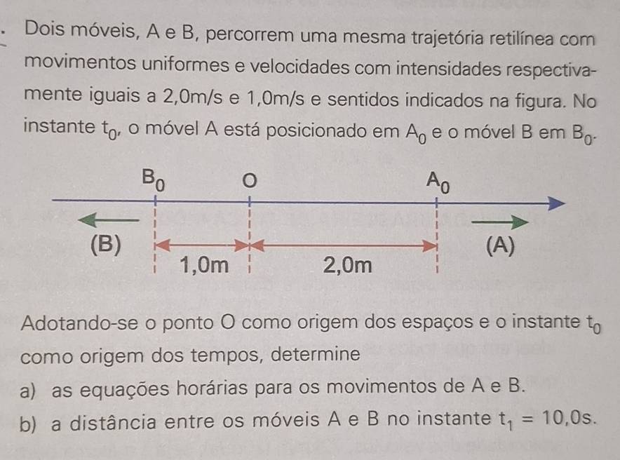 Dois móveis, A e B, percorrem uma mesma trajetória retilínea com 
movimentos uniformes e velocidades com intensidades respectiva- 
mente iguais a 2,0m/s e 1,0m/s e sentidos indicados na figura. No 
instante t_0 , o móvel A está posicionado em A_0 e o móvel B em B_0^.
B_0 0
A_0
(B) (A)
1,0m 2, 0m
Adotando-se o ponto O como origem dos espaços e o instante t_0
como origem dos tempos, determine 
a) as equações horárias para os movimentos de A e B. 
b) a distância entre os móveis A e B no instante t_1=10,0s.