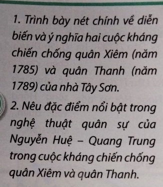 Trình bày nét chính về diễn 
biến và ý nghĩa hai cuộc kháng 
chiến chống quân Xiêm (năm 
1785) và quân Thanh (năm 
1789) của nhà Tây Sơn. 
2. Nêu đặc điểm nổi bật trong 
nghệ thuật quân sự của 
Nguyễn Huệ - Quang Trung 
trong cuộc kháng chiến chống 
quân Xiêm và quân Thanh.