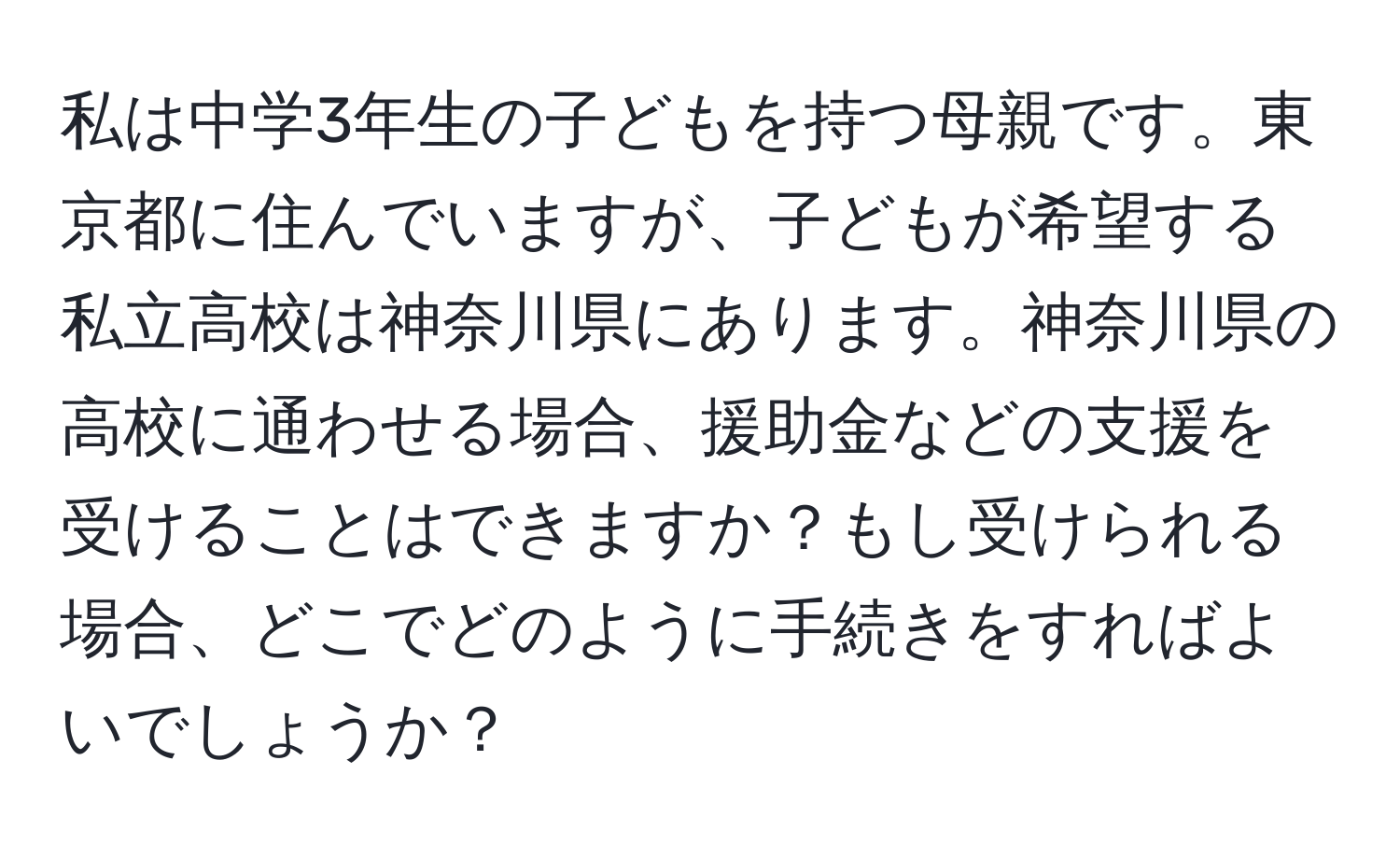 私は中学3年生の子どもを持つ母親です。東京都に住んでいますが、子どもが希望する私立高校は神奈川県にあります。神奈川県の高校に通わせる場合、援助金などの支援を受けることはできますか？もし受けられる場合、どこでどのように手続きをすればよいでしょうか？