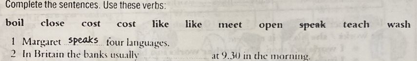 Complete the sentences. Use these verbs: 
boil close cost cost like like meet open speak teach wash 
1 Margaret . four languages. 
2 In Britain the banks usually at 9.30 in the morning.