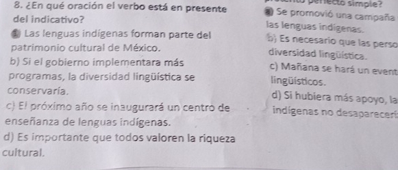 to perecto simple 
8. ¿En qué oración el verbo está en presente a Se promovió una campaña
del indicativo?
las lenguas indígenas.
# Las lenguas indígenas forman parte del b) Es necesario que las perso
patrimonio cultural de México.
diversidad lingüística.
b) Si el gobierno implementara más c) Mañana se hará un event
programas, la diversidad lingüística se lingüísticos.
conservaría. d) Si hubiera más apoyo, la
c) El próximo año se inaugurará un centro de indígenas no desaparecerí
enseñanza de lenguas indígenas.
d) Es importante que todos valoren la riqueza
cultural.