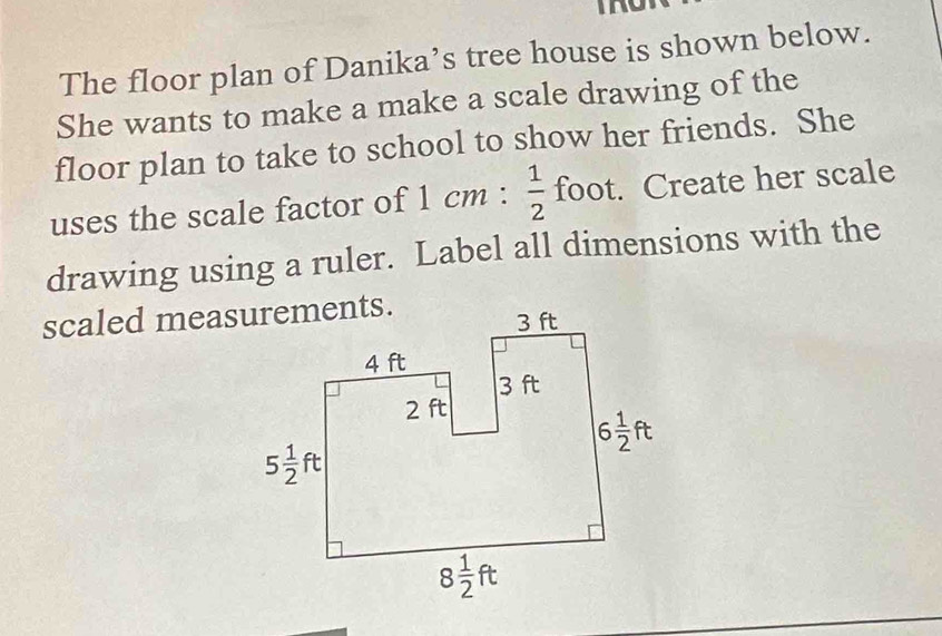 The floor plan of Danika’s tree house is shown below.
She wants to make a make a scale drawing of the
floor plan to take to school to show her friends. She
uses the scale factor of 1cm: 1/2  foot. Create her scale
drawing using a ruler. Label all dimensions with the
scaled measurements.