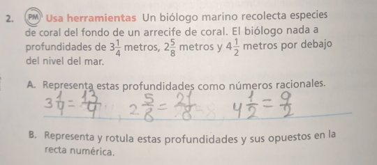 (PM) Usa herramientas Un biólogo marino recolecta especies 
de coral del fondo de un arrecife de coral. El biólogo nada a 
profundidades de 3 1/4 m etros, 2 5/8 metr os y 4 1/2 metn OS por debajo 
del nivel del mar. 
A. Representa estas profundidades como números racionales. 
B. Representa y rotula estas profundidades y sus opuestos en la 
recta numérica.