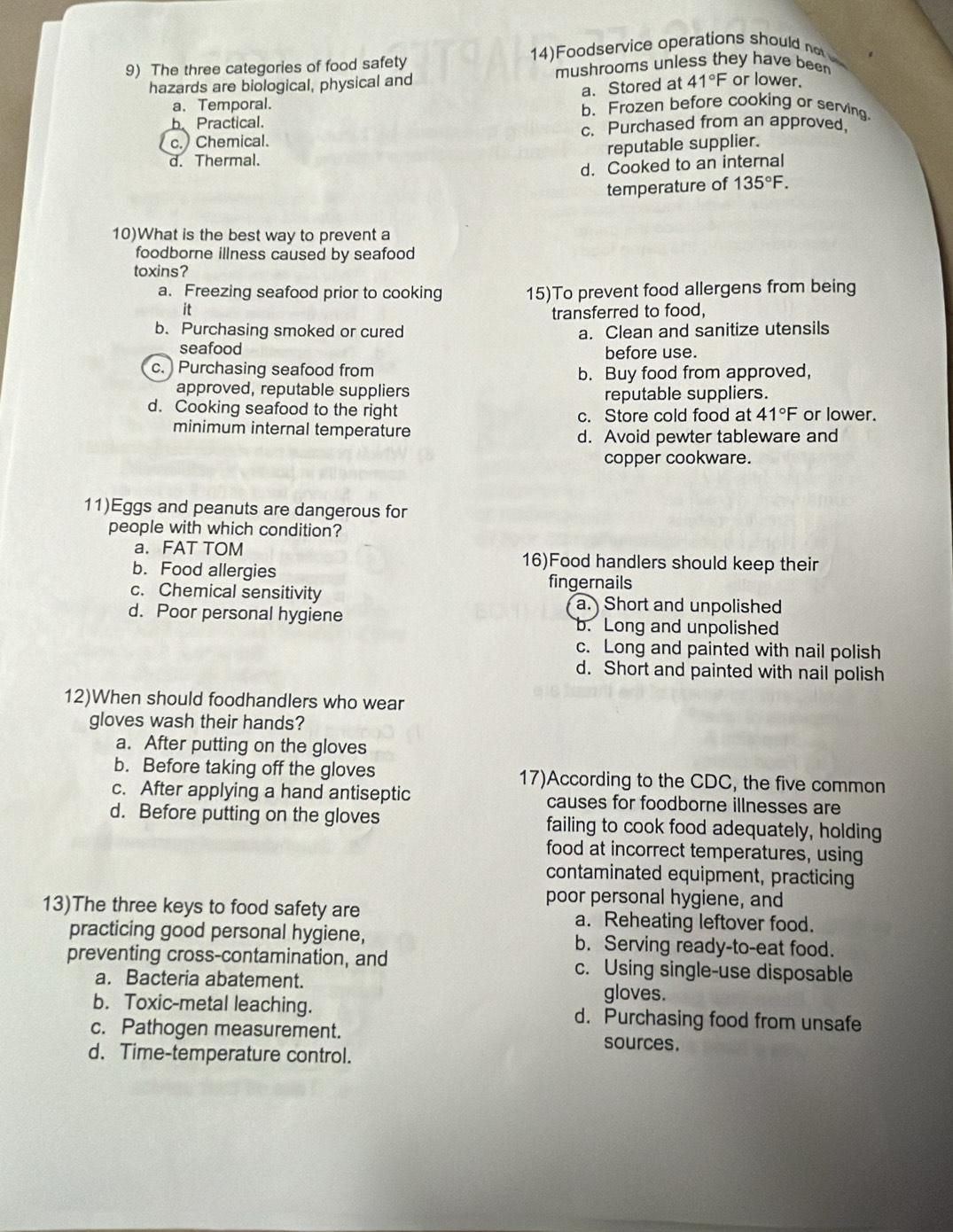 The three categories of food safety 14)Foodservice operations should no
hazards are biological, physical and mushrooms unless they have beer
a. Stored at 41°F or lower.
a. Temporal. b. Frozen before cooking or serving
b Practical.
c.) Chemical. c. Purchased from an approved.
reputable supplier.
d. Thermal.
d. Cooked to an internal
temperature of 135°F. 
10)What is the best way to prevent a
foodborne illness caused by seafood
toxins?
a. Freezing seafood prior to cooking 15)To prevent food allergens from being
it
transferred to food,
b. Purchasing smoked or cured a. Clean and sanitize utensils
seafood before use.
c. ) Purchasing seafood from b. Buy food from approved,
approved, reputable suppliers
reputable suppliers.
d. Cooking seafood to the right or lower.
c. Store cold food at 41°F
minimum internal temperature
d. Avoid pewter tableware and
copper cookware.
11)Eggs and peanuts are dangerous for
people with which condition?
a. FAT TOM 16)Food handlers should keep their
b. Food allergies fingernails
c. Chemical sensitivity a. Short and unpolished
d. Poor personal hygiene b. Long and unpolished
c. Long and painted with nail polish
d. Short and painted with nail polish
12)When should foodhandlers who wear
gloves wash their hands?
a. After putting on the gloves
b. Before taking off the gloves 17)According to the CDC, the five common
c. After applying a hand antiseptic causes for foodborne illnesses are
d. Before putting on the gloves failing to cook food adequately, holding
food at incorrect temperatures, using
contaminated equipment, practicing
poor personal hygiene, and
13)The three keys to food safety are a. Reheating leftover food.
practicing good personal hygiene, b. Serving ready-to-eat food.
preventing cross-contamination, and c. Using single-use disposable
a. Bacteria abatement. gloves.
b. Toxic-metal leaching. d. Purchasing food from unsafe
c. Pathogen measurement. sources.
d. Time-temperature control.