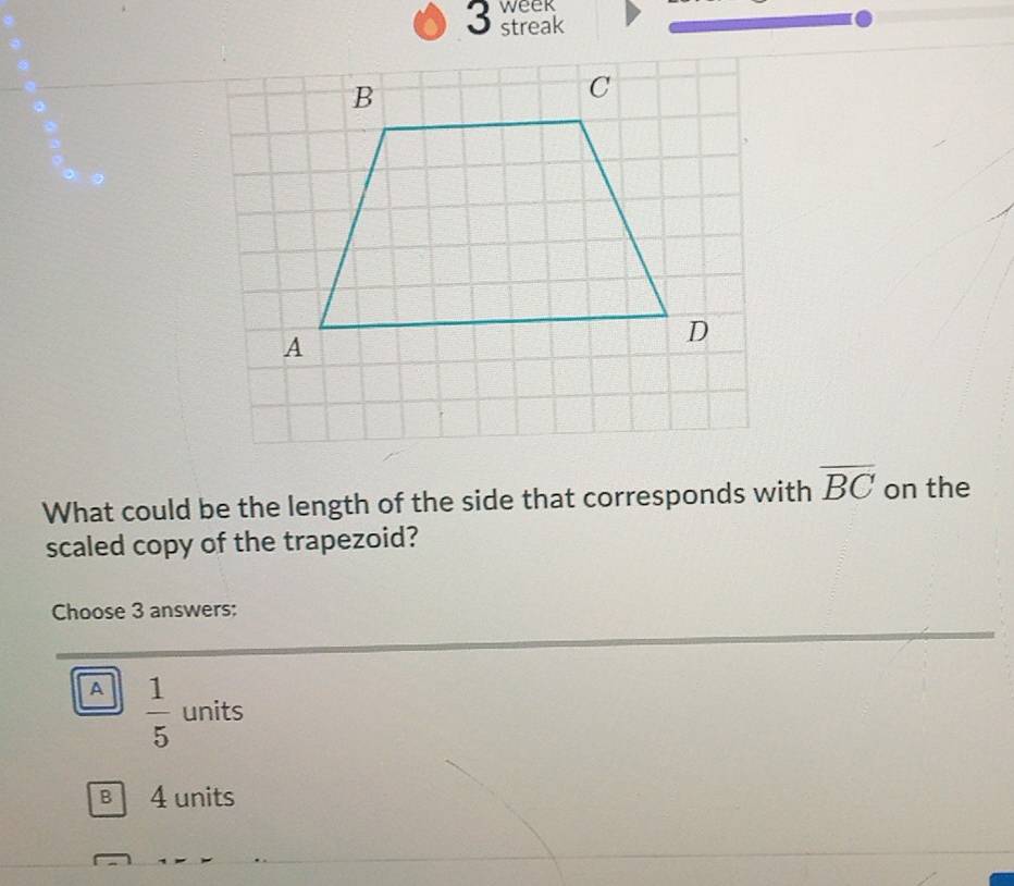 week
3 streak
What could be the length of the side that corresponds with overline BC on the
scaled copy of the trapezoid?
Choose 3 answers:
A  1/5  units
B 4 units