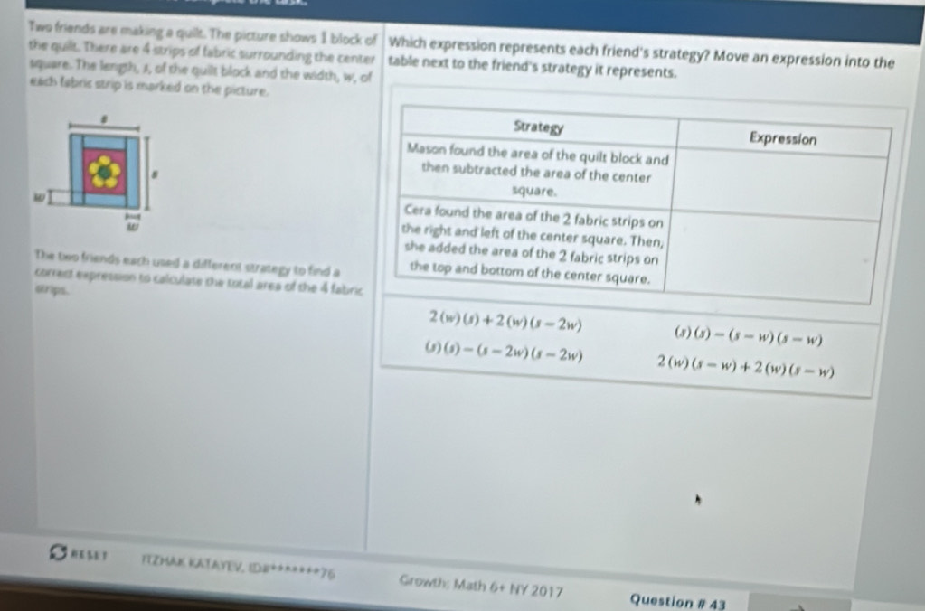 Two friends are making a quilt. The picture shows I block of Which expression represents each friend's strategy? Move an expression into the
the quilt. There are 4 strips of fabric surrounding the center table next to the friend's strategy it represents.
square. The length, A, of the quilt block and the width, w, of
each fabric strip is marked on the picture.
8
s
w
w 
The bwo friends each used a different strategy to find a
correst expression to calculate the total area of the 4 fabri
erps.
2(w)(s)+2(w)(s-2w) 6) (s)-(s-w)(s-w)
(s)(s)-(s-2w)(s-2w) 2(w) (s-w)+2(w)(s-w)
EST TYZMAIS KATAYEV. CDB^(2+)+x+x+76 Growth: Math 6+NY2017 
Question # 43