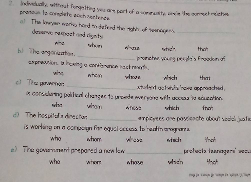 Individually, without forgetting you are part of a community, circle the correct relative
pronoun to complete each sentence.
) The lawyer works hard to defend the rights of teenagers._
deserve respect and dignity.
who whom whose which that
_
b) The organization.
promotes young people's freedom of
expression, is having a conference next month.
who whom whose which that
c The governon _student activists have approached.
is considering political changes to provide everyone with access to education.
who whom whose which that
d) The hospital's directon _employees are passionate about social justia
is working on a campaign for equal access to health programs.
who whom whose which that
e) The government prepared a new law _protects teenagers' secu
who whom whose which that
* 104) (α 'ωεαφ» (ρ 'ωαψμ (σ'γοίφα (η'σψ»