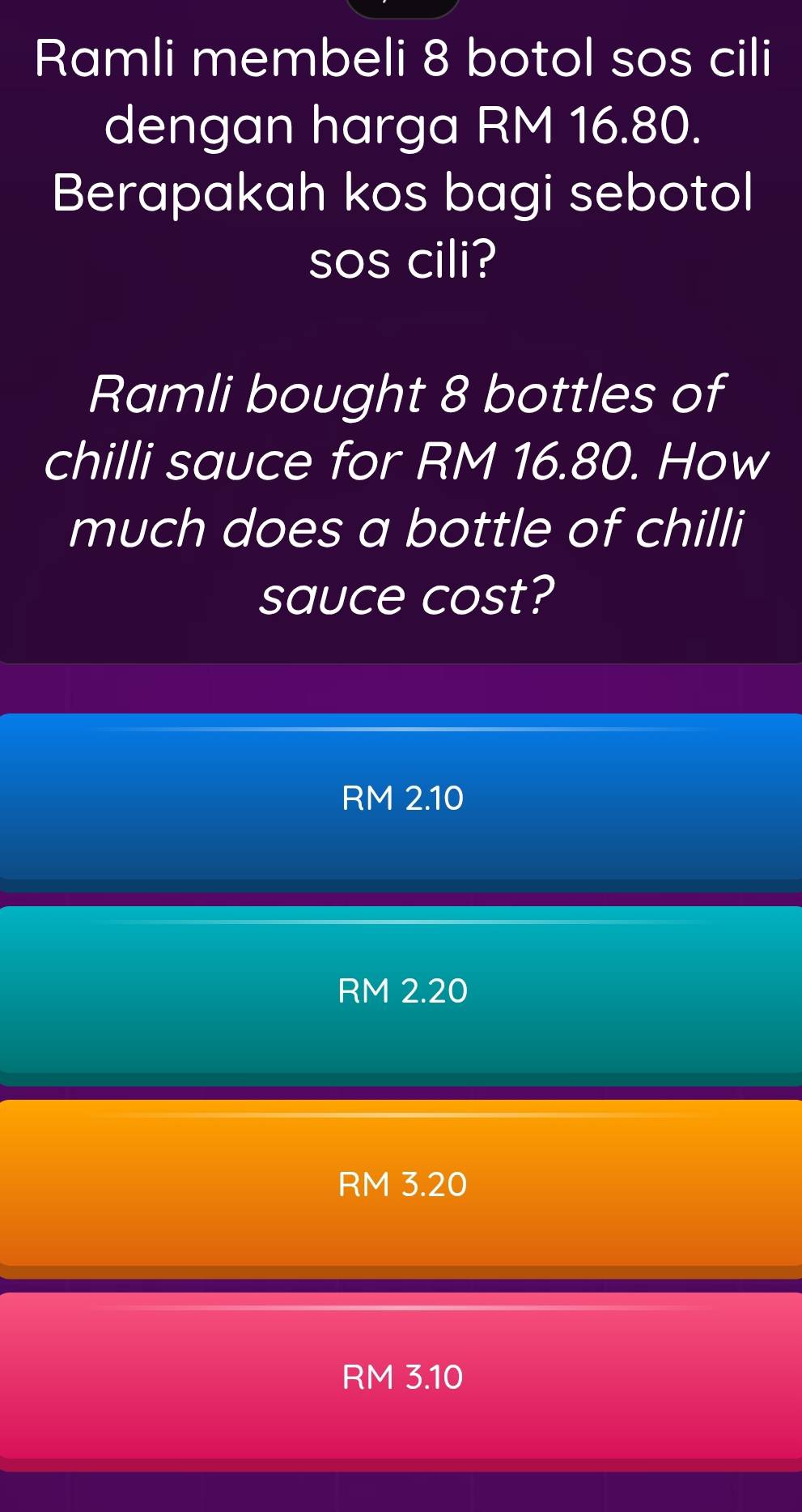 Ramli membeli 8 botol sos cili
dengan harga RM 16.80.
Berapakah kos bagi sebotol
sos cili?
Ramli bought 8 bottles of
chilli sauce for RM 16.80. How
much does a bottle of chilli
sauce cost?
RM 2.10
RM 2.20
RM 3.20
RM 3.10