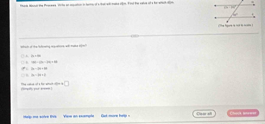 Think About the Process Wrile an equation in terms of x that will make d]m. Find the value of x for which d]m
Which of the following equations will make d.[m?
A. 2x=64
n. 180-(2x-24)=0.5
C 2x-24=60
B 2x-24=2
The vatue of x for which d]m is □
(Simpilly your anewer.)
Help me solve this View an example Get more help - Clear all Check answer