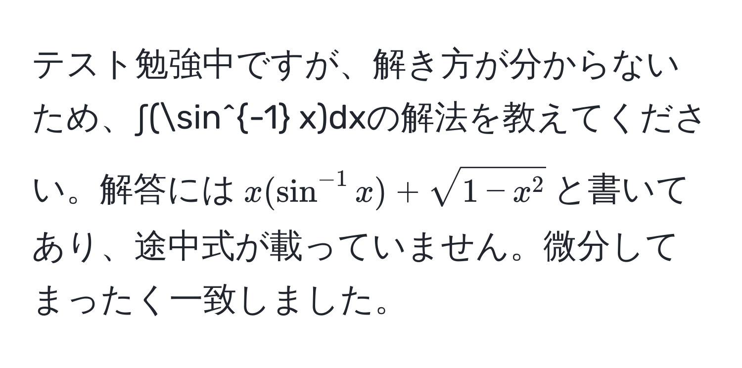 テスト勉強中ですが、解き方が分からないため、∫(sin^(-1) x)dxの解法を教えてください。解答には$x(sin^(-1) x) + sqrt1 - x^2$と書いてあり、途中式が載っていません。微分してまったく一致しました。