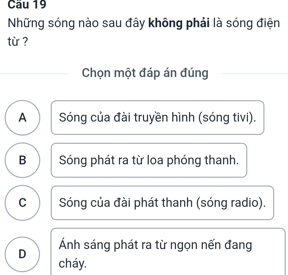 Những sóng nào sau đây không phải là sóng điện
từ ?
Chọn một đáp án đúng
A Sóng của đài truyền hình (sóng tivi).
B Sóng phát ra từ loa phóng thanh.
C Sóng của đài phát thanh (sóng radio).
Ánh sáng phát ra từ ngọn nến đang
D
cháy.