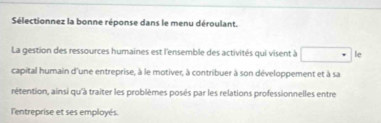 Sélectionnez la bonne réponse dans le menu déroulant. 
La gestion des ressources humaines est l'ensemble des activités qui visent à □ le 
capital humain d'une entreprise, à le motiver, à contribuer à son développement et à sa 
rétention, ainsi qu'à traiter les problèmes posés par les relations professionnelles entre 
l'entreprise et ses employés.