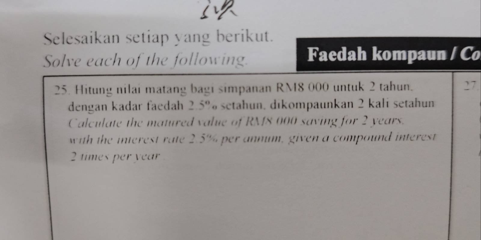 Selesaikan setiap yang berikut. 
Solve each of the following. 
Faedah kompaun / Co 
25. Hitung nilai matang bagi simpanan RM8 000 untuk 2 tahun. 27. 
dengan kadar faedah 2.5% setahun, dikompaunkan 2 kali setahun 
Calculate the matured value of RM8 000 saving for 2 years. 
with the interest rate 2.5% per annum, given a compound interest
2 times per year.