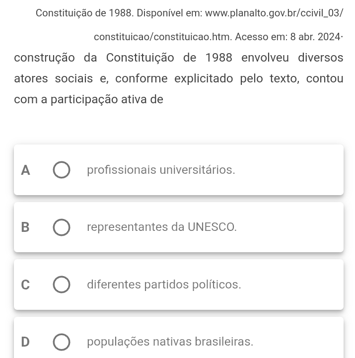 Constituição de 1988. Disponível em: www.planalto.gov.br/ccivil_03/
constituicao/constituicao.htm. Acesso em: 8 abr. 2024·
construção da Constituição de 1988 envolveu diversos
atores sociais e, conforme explicitado pelo texto, contou
com a participação ativa de
A profissionais universitários.
B representantes da UNESCO.
C diferentes partidos políticos.
D populações nativas brasileiras.