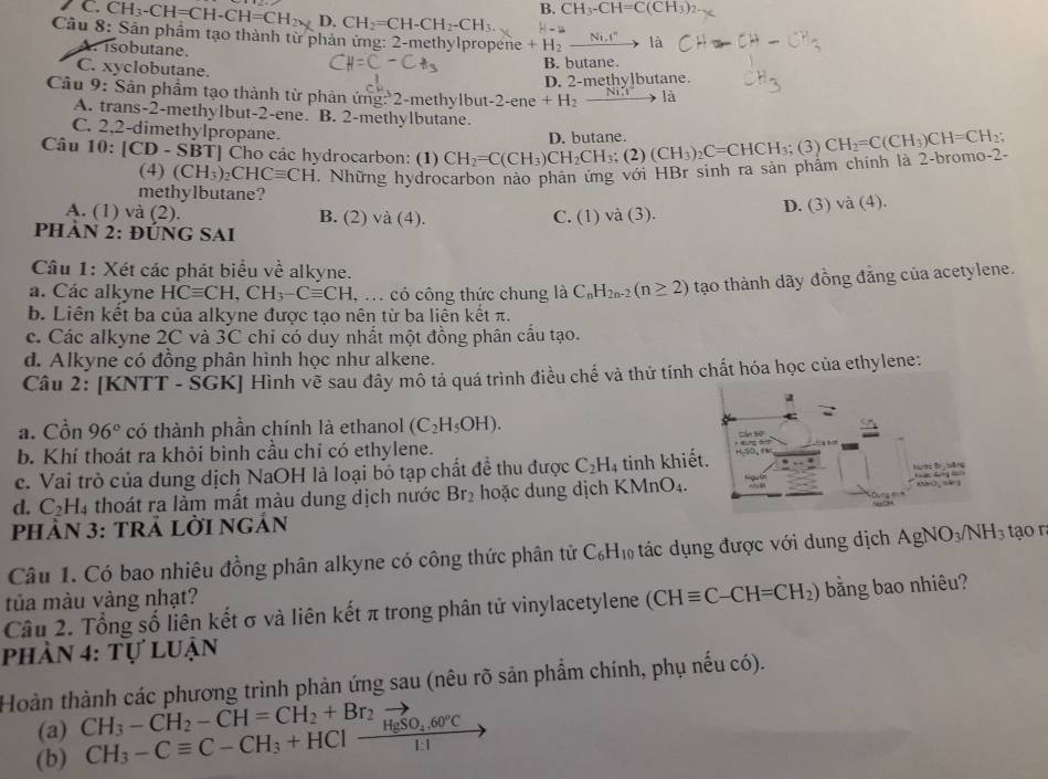 B. CH_3-CH=C(CH_3)_2
C CH_3-CH=CH-CH=CH_2 D. CH_2=CH-CH_2-CH_3
Câu 8: Sản phẩm tạo thành từ phản ứng: 2-methylpropene H_2_ Ni.I° _  là
A. isobutane.
C. xyclobutane.
B. butane.
D. 2-methylbutane.
Câu 9: Sản phẩm tạo thành từ phản ứng:*2-methylbut -2-ene+H_2 xrightarrow NII là
A. trans-2-methylbut-2-ene. B. 2-methylbutane.
C. 2,2-dimethylpropane.
Câu 10: |CD-$ :P TJ Cho các hydrocarbon: (1) CH_2=C(CH_3)CH_2CH_3;(2)(CH_3)_2C=CHCH_3;(3)CH_2=C(CH_3)CH=CH_2; D. butane
(4) (CH_3)_2CHCequiv CH. Những hydrocarbon nào phân ứng với HBr sinh ra sản phâm chính là 2-bromo-2.
methylbutane?
A. (1) và (2). B. (2) và (4). C. (1) và (3). D. (3) vdot a(4).
PHẢN 2: ĐÚNG SAI
Câu 1: Xét các phát biểu về alkyne.
a. Các alkyne HCequiv CH,CH_3-Cequiv CH. ,. có công thức chung là C_nH_2n-2(n≥ 2) tạo thành dãy đồng đẳng của acetylene.
b. Liên kết ba của alkyne được tạo nên từ ba liên kết π.
c. Các alkyne 2C và 3C chỉ có dủy nhất một đồng phân cấu tạo.
d. Alkyne có đồng phân hình học như alkene.
Câu 2: [KNTT - ŠGK] Hình vẽ sau đây mô tả quá trình điều chế và thử tính chất hóa học của ethylene:
a
a. Cồn 96° có thành phần chính là ethanol (C_2H_5OH).
b. Khí thoát ra khỏi bình cầu chỉ có ethylene.
c. Vai trò của dung dịch NaOH là loại bỏ tạp chất đề thu được C_2H_4 tinh khiết.
ume to  ung 
d. C_2H_4 thoát ra làm mất màu dung dịch nước Br_2 hoặc dung dịch KMnO₄.     
phầN 3: tRả lời ngản
Câu 1. Có bao nhiêu đồng phân alkyne có công thức phân tử C_6H_10 tác dụng được với dung dịch AgNO_3/NH_3 tạo r
tủa màu vàng nhạt?
Câu 2. Tổng số liên kết σ và liên kết π trong phân tử vinylacetylene (CHequiv C-CH=CH_2) bằng bao nhiêu?
phần 4: tự luận
Hoàn thành các phương trình phản ứng sau (nêu rõ sản phẩm chính, phụ nếu có).
(a) CH_3-CH_2-CH=CH_2+Br_2
(b) CH_3-Cequiv C-CH_3+HClxrightarrow HgSO_4.60°C