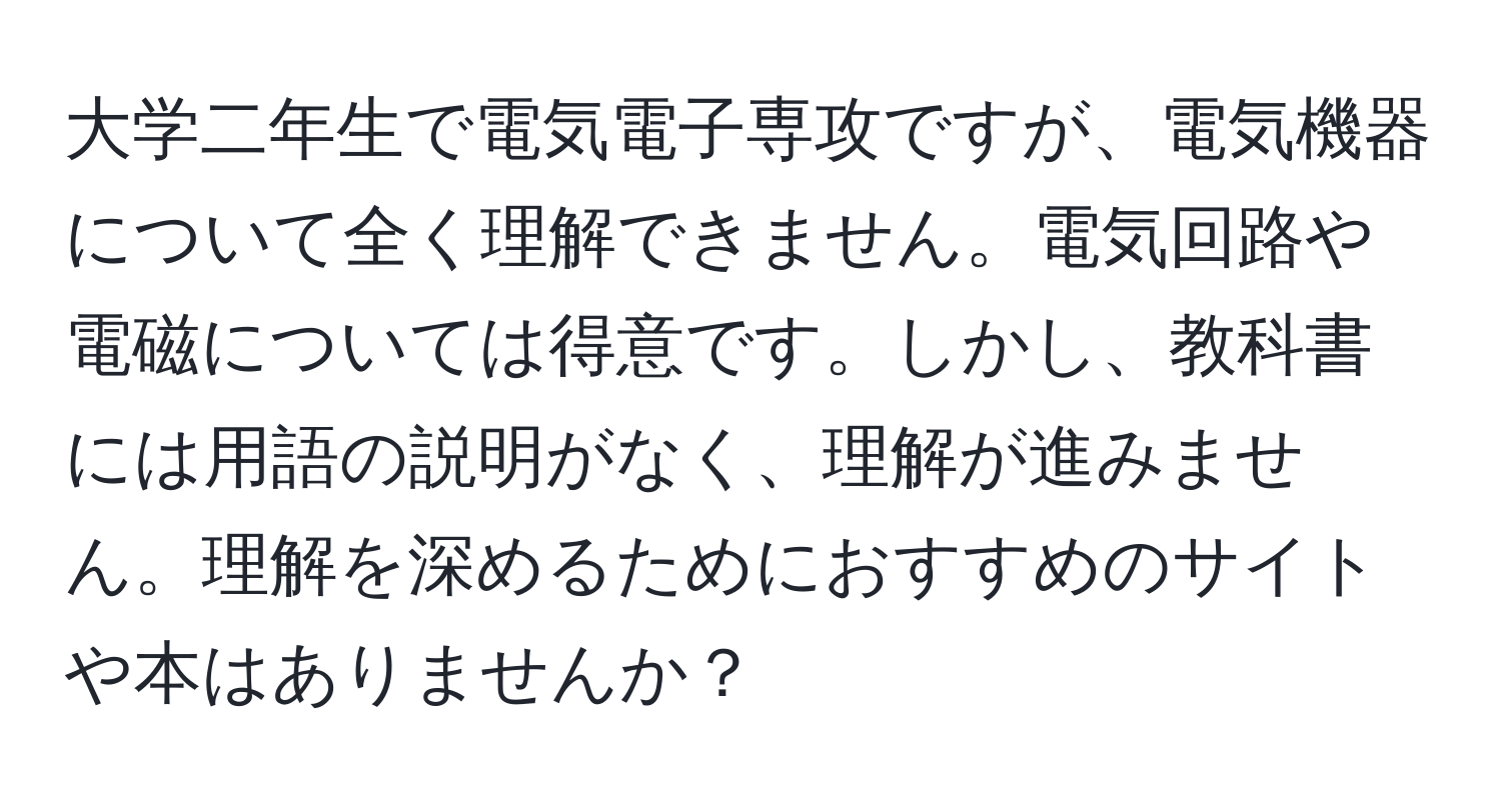 大学二年生で電気電子専攻ですが、電気機器について全く理解できません。電気回路や電磁については得意です。しかし、教科書には用語の説明がなく、理解が進みません。理解を深めるためにおすすめのサイトや本はありませんか？