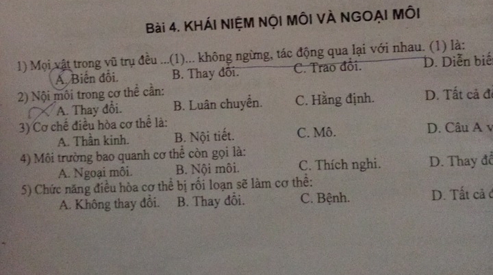 KHÁI NIỆM NỘI MÔI VÀ NGOẠI MÔI
1) Mọi vật trong vũ trụ đều ...(1)... không ngừng, tác động qua lại với nhau. (1) là:
A. Biến đối. B. Thay đổi. C. Trao đổi. D. Diễn biế
2) Nội môi trong cơ thể cần:
A. Thay đổi. B. Luân chuyển. C. Hằng định. D. Tất cả đ
3) Cơ chế điều hòa cơ thể là:
A. Thần kinh. B. Nội tiết. C. Mô. D. Câu A v
4) Môi trường bao quanh cơ thể còn gọi là:
A. Ngoại môi. B. Nội môi. C. Thích nghi. D. Thay đổ
5) Chức năng điều hòa cơ thể bị rối loạn sẽ làm cơ thể:
A. Không thay đổi. B. Thay đổi. C. Bệnh. D. Tất cả ở