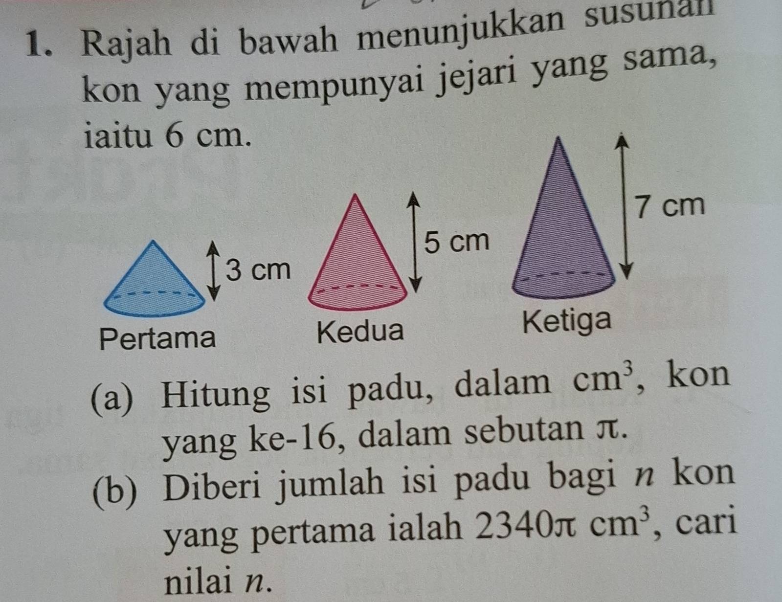 Rajah di bawah menunjukkan susunan 
kon yang mempunyai jejari yang sama, 
iaitu 6 cm. 
Pertama 
(a) Hitung isi padu, dalam cm^3 , kon 
yang ke -16, dalam sebutan π. 
(b) Diberi jumlah isi padu bagi n kon 
yang pertama ialah 2340π cm^3 , cari 
nilai n.