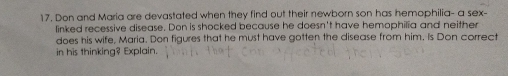 Don and Maria are devastated when they find out their newborn son has hemophilia- a sex- 
linked recessive disease. Don is shocked because he doesn't have hemophilia and neither 
does his wife, Maria. Don figures that he must have gotten the disease from him. Is Don correct 
in his thinking? Explain.