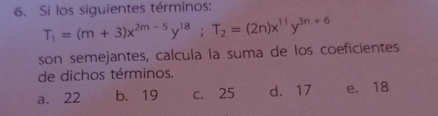 Si los siguientes términos:
T_1=(m+3)x^(2m-5)y^(18); T_2=(2n)x^(11)y^(3n+6)
son semejantes, calcula la suma de los coeficientes
de dichos términos.
a. 22 b. 19 c. 25 d. 17 e. 18