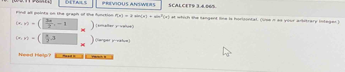 [00.11 Paints] DETAILS PREVIOUS ANSWERS SCALCET9 3.4.065. 
Find all points on the graph of the function f(x)=2sin (x)+sin^2(x) at which the tangent line is horizontal. (Use n as your arbitrary integer.)
(x,y)=( 3π /2 ,-1^^circ  (smaller y -value)
(x,y)=( π /2 , 3 (larger y -value) 
Need Help? Read it Watich IlI