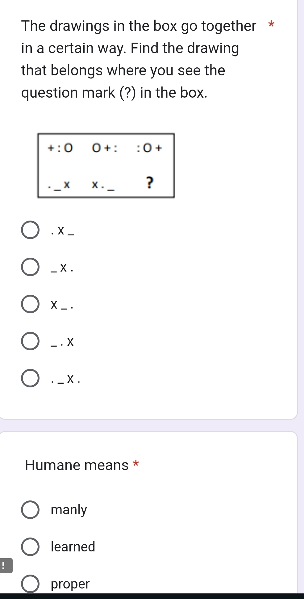 The drawings in the box go together *
in a certain way. Find the drawing
that belongs where you see the
question mark (?) in the box.
+:0 0+::0+
_X X. _
?
. X_
_X .
X_ .
__. X
_ X .
Humane means *
manly
learned
!
proper