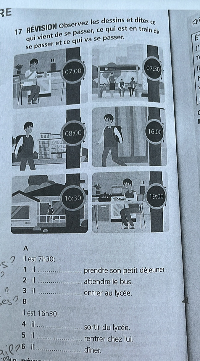 RE
17 RÉVISION Observez les dessins et dites ce
qui vient de se passer, ce qui est en train de
a se passer.
A
Il est 7h30:
1 il_ prendre son petit déjeuner.
2
2 il _attendre le bus.
3 i _entrer au lycée.
B
Il est 16h30:
4 i _sortir du lycée.
5 il _rentrer chez lui.
6 il _dîner.