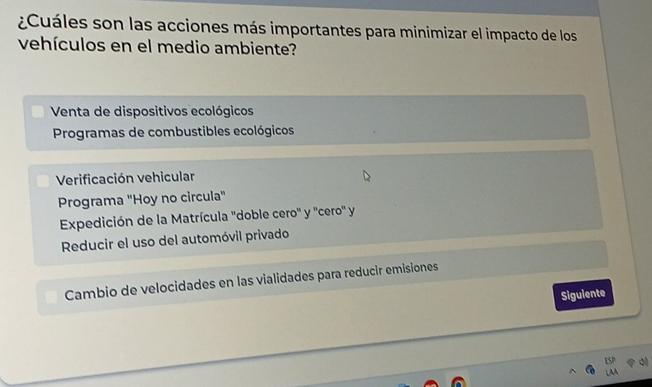 ¿Cuáles son las acciones más importantes para minimizar el impacto de los
vehículos en el medio ambiente?
Venta de dispositivos ecológicos
Programas de combustibles ecológicos
Verificación vehicular
Programa 'Hoy no circula''
Expedición de la Matrícula ''doble cero'' y ''cero'' y
Reducir el uso del automóvil privado
Cambio de velocidades en las vialidades para reducir emisiones
Siguiente