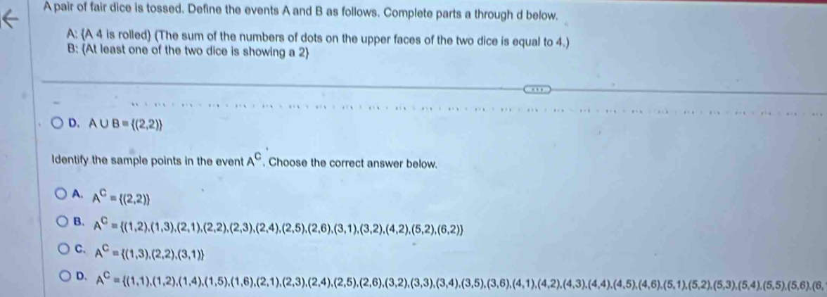 A pair of fair dice is tossed. Define the events A and B as follows. Complete parts a through d below.
A: A 4 is rolled (The sum of the numbers of dots on the upper faces of the two dice is equal to 4.)
B: At least one of the two dice is showing a 2 
D. A∪ B= (2,2)
Identify the sample points in the event A^C. Choose the correct answer below.
A. A^C= (2,2)
B. A^C= (1,2),(1,3),(2,1),(2,2),(2,3),(2,4),(2,5),(2,6),(3,1),(3,2),(4,2),(5,2),(6,2)
C. A^C= (1,3),(2,2),(3,1)
D. A^C= (1,1),(1,2),(1,4),(1,5),(1,6),(2,1),(2,3),(2,4),(2,5),(3,3),(3,4),(3,5),(4,1),(4,2),(4,3),(4,4),(4,5),(5,2),(5,3),(5,6),(6,