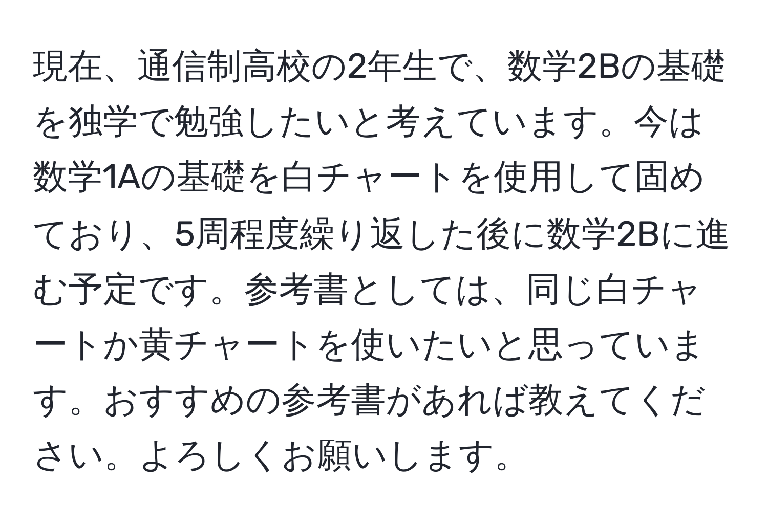 現在、通信制高校の2年生で、数学2Bの基礎を独学で勉強したいと考えています。今は数学1Aの基礎を白チャートを使用して固めており、5周程度繰り返した後に数学2Bに進む予定です。参考書としては、同じ白チャートか黄チャートを使いたいと思っています。おすすめの参考書があれば教えてください。よろしくお願いします。