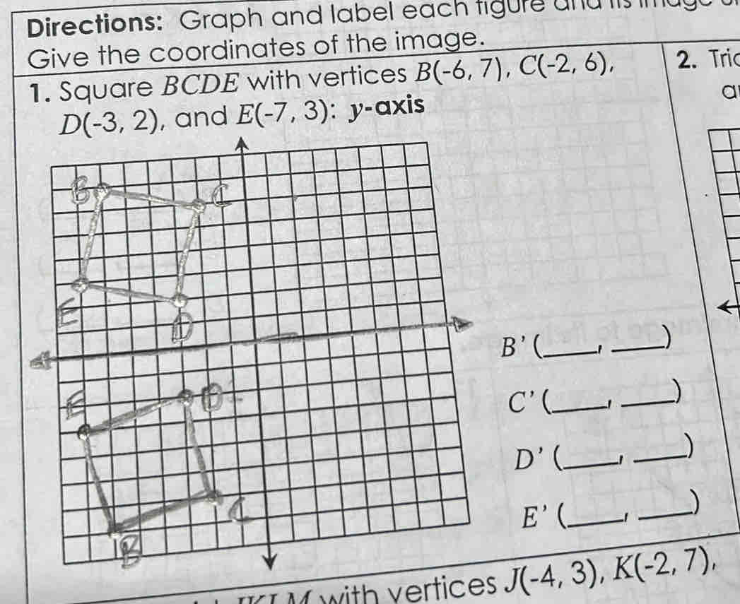 Directions: Graph and label each tigure and tis mugu
Give the coordinates of the image.
1. Square BCDE with vertices B(-6,7),C(-2,6), 2. Tric
and E(-7,3) : y-axis
a
B' _ 1 _)
C' _
_)
D' _ 1 _)
E' _
_)
I M with vertices J(-4,3),K(-2,7),