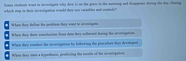 Some students want to investigate why dew is on the grass in the morning and disappears during the day. During
which step in their investigation would they use variables and controls?. When they define the problem they want to investigate.
O When they draw conclusions from data they collected during the investigation.
O When they conduct the investigation by following the procedure they developed.
O When they state a hypothesis, predicting the results of the investigation.