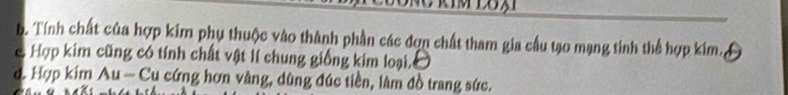 Tính chất của hợp kim phụ thuộc vào thành phần các đợn chất tham gia cầu tạo mạng tinh thể hợp kim,
c Hợp kim cũng có tính chất vật lí chung giống kim loại.
d. Hợp kim Au - Cu cứng hơn vàng, dùng đúc tiền, làm đồ trang sức.