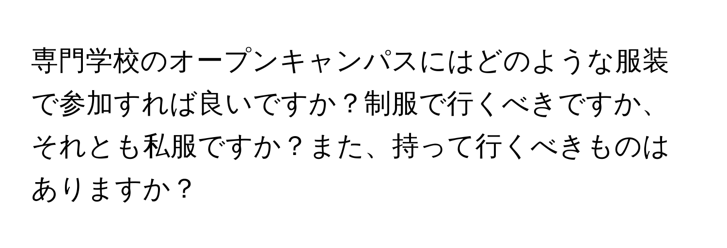 専門学校のオープンキャンパスにはどのような服装で参加すれば良いですか？制服で行くべきですか、それとも私服ですか？また、持って行くべきものはありますか？