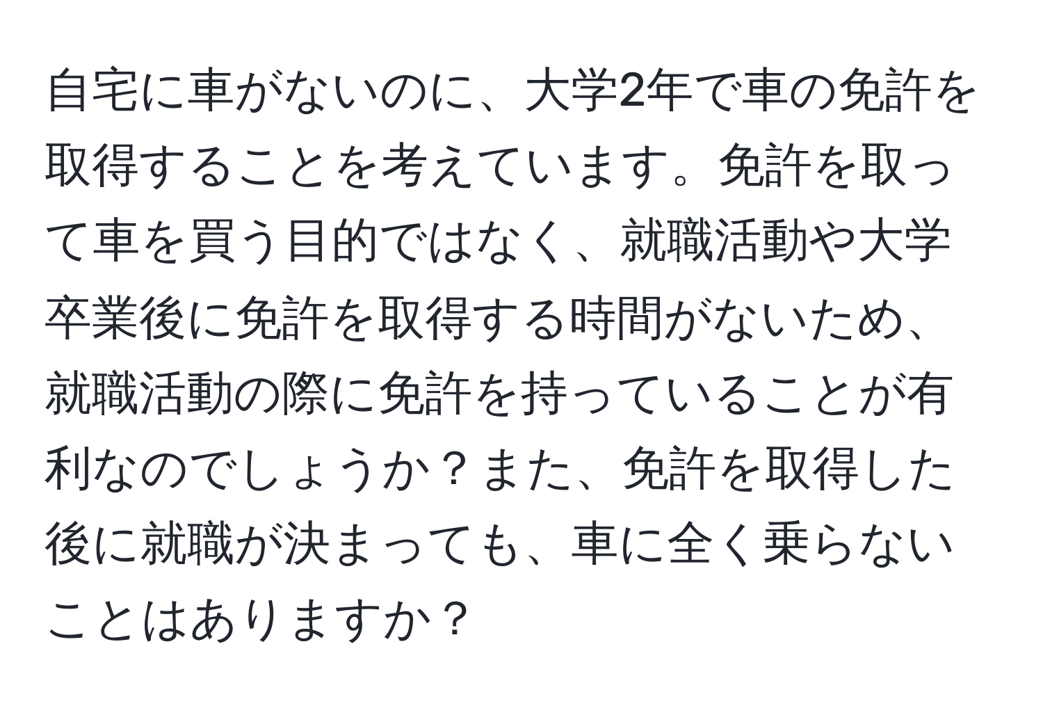 自宅に車がないのに、大学2年で車の免許を取得することを考えています。免許を取って車を買う目的ではなく、就職活動や大学卒業後に免許を取得する時間がないため、就職活動の際に免許を持っていることが有利なのでしょうか？また、免許を取得した後に就職が決まっても、車に全く乗らないことはありますか？